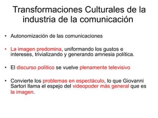 Transformaciones Culturales de la industria de la comunicación  Autonomización de las comunicaciones  La imagen predomina , uniformando los gustos e intereses, trivializando y generando amnesia política. El  discurso político  se vuelve  plenamente televisivo Convierte los  problemas en espectáculo , lo que Giovanni Sartori llama el espejo del  videopoder más general  que es  la imagen .   