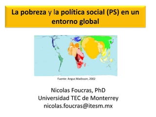 La pobreza y la política social (PS) en un 
entorno global 
Fuente: Angus Madisson, 2002 
Nicolas Foucras, PhD 
Universidad TEC de Monterrey 
nicolas.foucras@itesm.mx 
 