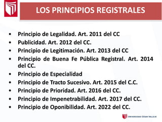 LOS PRINCIPIOS REGISTRALES
• Principio de Legalidad. Art. 2011 del CC
• Publicidad. Art. 2012 del CC.
• Principio de Legitimación. Art. 2013 del CC
• Principio de Buena Fe Pública Registral. Art. 2014
del CC.
• Principio de Especialidad
• Principio de Tracto Sucesivo. Art. 2015 del C.C.
• Principio de Prioridad. Art. 2016 del CC.
• Principio de Impenetrabilidad. Art. 2017 del CC.
• Principio de Oponibilidad. Art. 2022 del CC.
 