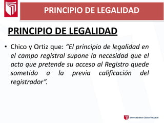 PRINCIPIO DE LEGALIDAD
PRINCIPIO DE LEGALIDAD
• Chico y Ortiz que: “El principio de legalidad en
el campo registral supone la necesidad que el
acto que pretende su acceso al Registro quede
sometido a la previa calificación del
registrador”.
 