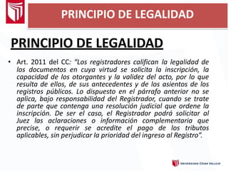 PRINCIPIO DE LEGALIDAD
• Art. 2011 del CC: “Los registradores califican la legalidad de
los documentos en cuya virtud se solicita la inscripción, la
capacidad de los otorgantes y la validez del acto, por lo que
resulta de ellos, de sus antecedentes y de los asientos de los
registros públicos. Lo dispuesto en el párrafo anterior no se
aplica, bajo responsabilidad del Registrador, cuando se trate
de parte que contenga una resolución judicial que ordene la
inscripción. De ser el caso, el Registrador podrá solicitar al
Juez las aclaraciones o información complementaria que
precise, o requerir se acredite el pago de los tributos
aplicables, sin perjudicar la prioridad del ingreso al Registro”.
PRINCIPIO DE LEGALIDAD
 
