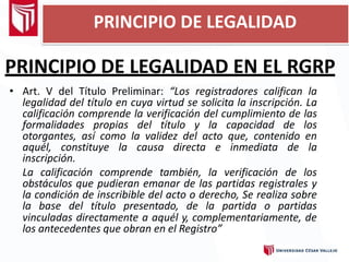 PRINCIPIO DE LEGALIDAD EN EL RGRP
• Art. V del Título Preliminar: “Los registradores califican la
legalidad del título en cuya virtud se solicita la inscripción. La
calificación comprende la verificación del cumplimiento de las
formalidades propias del título y la capacidad de los
otorgantes, así como la validez del acto que, contenido en
aquél, constituye la causa directa e inmediata de la
inscripción.
La calificación comprende también, la verificación de los
obstáculos que pudieran emanar de las partidas registrales y
la condición de inscribible del acto o derecho, Se realiza sobre
la base del título presentado, de la partida o partidas
vinculadas directamente a aquél y, complementariamente, de
los antecedentes que obran en el Registro”
PRINCIPIO DE LEGALIDAD
 