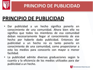 PRINCIPIO DE PUBLICIDAD
• Dar publicidad a un hecho significa ponerlo en
conocimiento de una comunidad. Ahora bien ello no
significa que todos los miembros de esa comunidad
deban necesariamente llegar al conocimiento de ese
hecho por haberle dado publicidad. Entonces dar
publicidad a un hecho no es tanto ponerlo en
conocimiento de una comunidad, como proporcionar a
esta los medios para conocerlo con mayor o menor
facilidad.
• La publicidad admite diversas graduaciones según la
cuantía y la eficiencia de los medios utilizados para dar
publicidad a un hecho.
PRINCIPIO DE PUBLICIDAD
 
