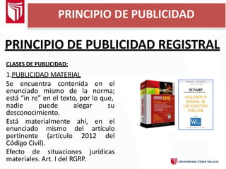 PRINCIPIO DE PUBLICIDAD REGISTRAL
CLASES DE PUBLICIDAD:
1.PUBLICIDAD MATERIAL
Se encuentra contenida en el
enunciado mismo de la norma;
está “in re” en el texto, por lo que,
nadie puede alegar su
desconocimiento.
Está materialmente ahí, en el
enunciado mismo del artículo
pertinente (artículo 2012 del
Código Civil).
Efecto de situaciones jurídicas
materiales. Art. I del RGRP.
PRINCIPIO DE PUBLICIDAD
 