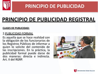 PRINCIPIO DE PUBLICIDAD REGISTRAL
CLASES DE PUBLICIDAD:
2.PUBLICIDAD FORMAL
Es aquella que se hace realidad con
la obligación de los funcionarios de
los Registros Públicos de informar a
quien lo solicite del contenido de
las inscripciones. En la práctica, la
publicidad formal puede darse de
dos maneras: directa e indirecta.
Art. II del RGRP.
PRINCIPIO DE PUBLICIDAD
 