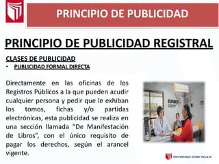 PRINCIPIO DE PUBLICIDAD REGISTRAL
CLASES DE PUBLICIDAD
• PUBLICIDAD FORMAL DIRECTA
Directamente en las oficinas de los
Registros Públicos a la que pueden acudir
cualquier persona y pedir que le exhiban
los tomos, fichas y/o partidas
electrónicas, esta publicidad se realiza en
una sección llamada “De Manifestación
de Libros”, con el único requisito de
pagar los derechos, según el arancel
vigente.
PRINCIPIO DE PUBLICIDAD
 