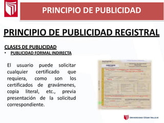 PRINCIPIO DE PUBLICIDAD REGISTRAL
CLASES DE PUBLICIDAD
• PUBLICIDAD FORMAL INDIRECTA
puede solicitar
certificado que
son los
El usuario
cualquier
requiera, como
certificados de gravámenes,
presentación de
copia literal, etc.,
la
previa
solicitud
correspondiente.
PRINCIPIO DE PUBLICIDAD
 