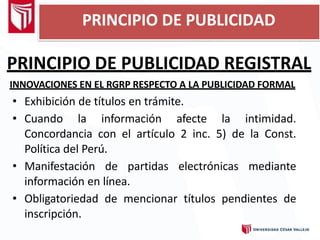 PRINCIPIO DE PUBLICIDAD REGISTRAL
INNOVACIONES EN EL RGRP RESPECTO A LA PUBLICIDAD FORMAL
• Exhibición de títulos en trámite.
• Cuando la información afecte la intimidad.
Concordancia con el artículo 2 inc. 5) de la Const.
Política del Perú.
• Manifestación de partidas electrónicas mediante
información en línea.
• Obligatoriedad de mencionar títulos pendientes de
inscripción.
PRINCIPIO DE PUBLICIDAD
 