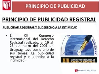 PRINCIPIO DE PUBLICIDAD REGISTRAL
PUBLICIDAD REGISTRAL Y EL DERECHO A LA INTIMIDAD
• El XII Congreso
Internacional del Derecho
Registral realizado, el 19 al
23 de marzo del 2001 en
Uruguay, tuvo como uno de
sus temas: La publicidad
registral y el derecho a la
intimidad.
PRINCIPIO DE PUBLICIDAD
 