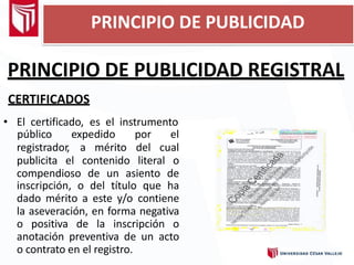 PRINCIPIO DE PUBLICIDAD REGISTRAL
CERTIFICADOS
• El certificado, es el instrumento
registrador, a mérito
público expedido por el
del cual
publicita el contenido literal o
compendioso de un asiento de
inscripción, o del título que ha
dado mérito a este y/o contiene
la aseveración, en forma negativa
o positiva de la inscripción o
anotación preventiva de un acto
o contrato en el registro.
PRINCIPIO DE PUBLICIDAD
 