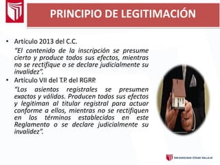 PRINCIPIO DE LEGITIMACIÓN
• Artículo 2013 del C.C.
“El contenido de la inscripción se presume
cierto y produce todos sus efectos, mientras
no se rectifique o se declare judicialmente su
invalidez”.
• Artículo VII del T
.P
. del RGRP
.
“Los asientos registrales se presumen
exactos y válidos. Producen todos sus efectos
y legitiman al titular registral para actuar
conforme a ellos, mientras no se rectifiquen
en los términos establecidos en este
Reglamento o se declare judicialmente su
invalidez”.
 