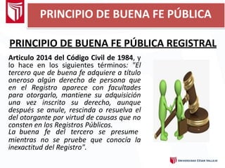 PRINCIPIO DE BUENA FE PÚBLICA
PRINCIPIO DE BUENA FE PÚBLICA REGISTRAL
Articulo 2014 del Código Civil de 1984, y
lo hace en los siguientes términos: "El
tercero que de buena fe adquiere a título
oneroso algún derecho de persona que
en el Registro aparece con facultades
para otorgarlo, mantiene su adquisición
una vez inscrito su derecho, aunque
después se anule, rescinda o resuelva el
del otorgante por virtud de causas que no
consten en los Registros Públicos.
La buena fe del tercero se presume
mientras no se pruebe que conocía la
inexactitud del Registro".
 