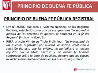 PRINCIPIO DE BUENA FE PÚBLICA REGISTRAL
• Ley N° 26366, que creó el Sistema Nacional de los Registros
Públicos, estableció como una de sus garantías "la seguridad
jurídica de los derechos de quienes se amparan en la fe del
Registro" (inciso c, artículo 3).
• RGRP, artículo VIII de su Título Preliminar: "La inexactitud de
los asientos registrales por nulidad, anulación, resolución o
rescisión del acto que los origina, no perjudicará al tercero
registral que a título oneroso y de buena fe hubiere
contratado sobre la base de aquéllos, siempre que las causas
de dicha inexactitud no consten en los asientos registrales”.
PRINCIPIO DE BUENA FE PÚBLICA
 