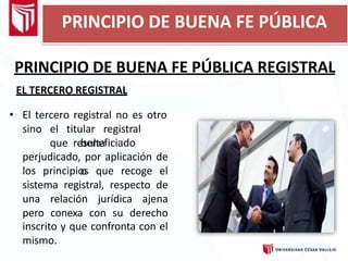 PRINCIPIO DE BUENA FE PÚBLICA REGISTRAL
EL TERCERO REGISTRAL
• El tercero registral no es otro
sino el titular registral
que resulta
beneficiado
o
perjudicado, por aplicación de
los principios que recoge el
sistema registral, respecto de
una relación jurídica ajena
pero conexa con su derecho
inscrito y que confronta con el
mismo.
PRINCIPIO DE BUENA FE PÚBLICA
 
