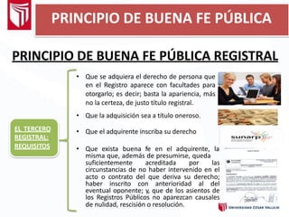 PRINCIPIO DE BUENA FE PÚBLICA REGISTRAL
EL TERCERO
REGISTRAL:
REQUISITOS
• Que se adquiera el derecho de persona que
en el Registro aparece con facultades para
otorgarlo; es decir; basta la apariencia, más
no la certeza, de justo título registral.
• Que la adquisición sea a título oneroso.
• Que exista buena fe en el adquirente, la
misma que, además de presumirse, queda
suficientemente acreditada por las
circunstancias de no haber intervenido en el
acto o contrato del que deriva su derecho;
haber inscrito con anterioridad al del
eventual oponente; y, que de los asientos de
los Registros Públicos no aparezcan causales
de nulidad, rescisión o resolución.
• Que el adquirente inscriba su derecho
PRINCIPIO DE BUENA FE PÚBLICA
 