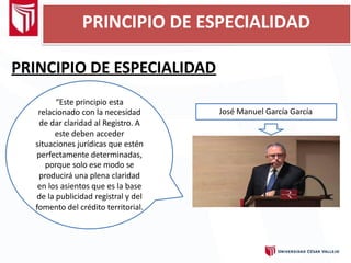 PRINCIPIO DE ESPECIALIDAD
PRINCIPIO DE ESPECIALIDAD
“Este principio esta
relacionado con la necesidad
de dar claridad al Registro. A
este deben acceder
situaciones jurídicas que estén
perfectamente determinadas,
porque solo ese modo se
producirá una plena claridad
en los asientos que es la base
de la publicidad registral y del
fomento del crédito territorial.
José Manuel García García
 