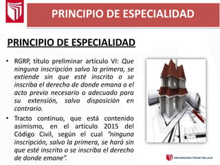 PRINCIPIO DE ESPECIALIDAD
• RGRP, título preliminar artículo VI: Que
ninguna inscripción salvo la primera, se
extiende sin que esté inscrito o se
inscriba el derecho de donde emana o el
acto previo necesario o adecuado para
su extensión, salvo disposición en
contrario.
• Tracto continuo, que está contenido
asimismo, en el artículo 2015 del
Código Civil, según el cual ”ninguna
inscripción, salvo la primera, se hará sin
que esté inscrito o se inscriba el derecho
de donde emane”.
PRINCIPIO DE ESPECIALIDAD
 