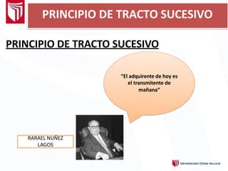 PRINCIPIO DE TRACTO SUCESIVO
PRINCIPIO DE TRACTO SUCESIVO
“El adquirente de hoy es
el transmitente de
mañana”
RARAEL NUÑEZ
LAGOS
 