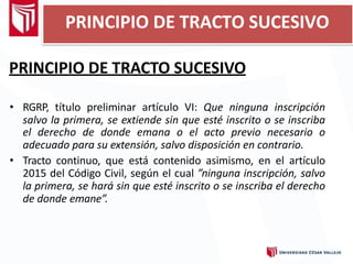 PRINCIPIO DE TRACTO SUCESIVO
• RGRP, título preliminar artículo VI: Que ninguna inscripción
salvo la primera, se extiende sin que esté inscrito o se inscriba
el derecho de donde emana o el acto previo necesario o
adecuado para su extensión, salvo disposición en contrario.
• Tracto continuo, que está contenido asimismo, en el artículo
2015 del Código Civil, según el cual ”ninguna inscripción, salvo
la primera, se hará sin que esté inscrito o se inscriba el derecho
de donde emane”.
PRINCIPIO DE TRACTO SUCESIVO
 