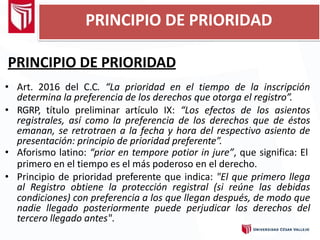 PRINCIPIO DE PRIORIDAD
PRINCIPIO DE PRIORIDAD
• Art. 2016 del C.C. “La prioridad en el tiempo de la inscripción
determina la preferencia de los derechos que otorga el registro”.
• RGRP, título preliminar artículo IX: “Los efectos de los asientos
registrales, así como la preferencia de los derechos que de éstos
emanan, se retrotraen a la fecha y hora del respectivo asiento de
presentación: principio de prioridad preferente”.
• Aforismo latino: “prior en tempore potior in jure”, que significa: El
primero en el tiempo es el más poderoso en el derecho.
• Principio de prioridad preferente que indica: "El que primero llega
al Registro obtiene la protección registral (si reúne las debidas
condiciones) con preferencia a los que llegan después, de modo que
nadie llegado posteriormente puede perjudicar los derechos del
tercero llegado antes".
 