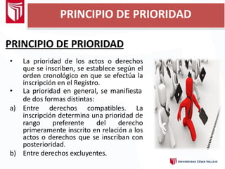 PRINCIPIO DE PRIORIDAD
• La prioridad de los actos o derechos
que se inscriben, se establece según el
orden cronológico en que se efectúa la
inscripción en el Registro.
• La prioridad en general, se manifiesta
de dos formas distintas:
a) Entre derechos compatibles. La
inscripción determina una prioridad de
rango preferente del derecho
primeramente inscrito en relación a los
actos o derechos que se inscriban con
posterioridad.
b) Entre derechos excluyentes.
PRINCIPIO DE PRIORIDAD
 