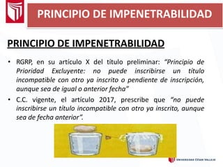 PRINCIPIO DE IMPENETRABILIDAD
• RGRP, en su artículo X del título preliminar: “Principio de
Prioridad Excluyente: no puede inscribirse un título
incompatible con otro ya inscrito o pendiente de inscripción,
aunque sea de igual o anterior fecha”
• C.C. vigente, el artículo 2017, prescribe que “no puede
inscribirse un título incompatible con otro ya inscrito, aunque
sea de fecha anterior”.
PRINCIPIO DE IMPENETRABILIDAD
 