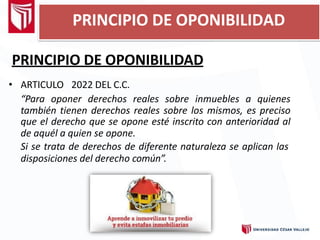 PRINCIPIO DE OPONIBILIDAD
• ARTICULO 2022 DEL C.C.
“Para oponer derechos reales sobre inmuebles a quienes
también tienen derechos reales sobre los mismos, es preciso
que el derecho que se opone esté inscrito con anterioridad al
de aquél a quien se opone.
Si se trata de derechos de diferente naturaleza se aplican las
disposiciones del derecho común”.
PRINCIPIO DE OPONIBILIDAD
 