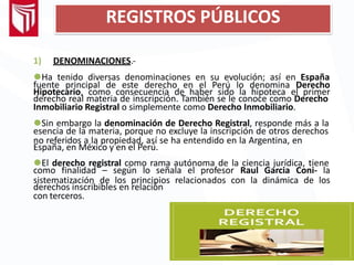 REGISTROS PÚBLICOS
1) DENOMINACIONES.-
⚫Ha tenido diversas denominaciones en su evolución; así en España
fuente principal de este derecho en el Perú lo denomina Derecho
Hipotecario, como consecuencia de haber sido la hipoteca el primer
derecho real materia de inscripción. También se le conoce como Derecho
Inmobiliario Registral o simplemente como Derecho Inmobiliario.
⚫Sin embargo la denominación de Derecho Registral, responde más a la
esencia de la materia, porque no excluye la inscripción de otros derechos
no referidos a la propiedad, así se ha entendido en la Argentina, en
España, en México y en el Perú.
⚫El derecho registral como rama autónoma de la ciencia jurídica, tiene
como finalidad – según lo señala el profesor Raul Garcia Coni- la
sistematización de los principios relacionados con la dinámica de los
derechos inscribibles en relación
con terceros.
 