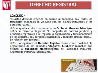 DERECHO REGISTRAL
CONCEPTO.-
⚫Existen diversos criterios en cuanto al concepto, casi todos los
tratadistas españoles lo vinculan con los bienes inmuebles y los
derechos reales.-
⚫En el quehacer doctrinario peruano Dr. Rubén Guevara Manrique
define al Derecho Registral: “El conjunto de normas jurídicas y
principios regístrales que regulan la organización y funcionamiento
de los registros, los derechos inscribibles y medidas precautorias,...
En relación con terceros”.
⚫Por consiguiente el Derecho Registral tiene como finalidad, la
organización de los llamados “Registros Jurídicos” (aquellos que
arrojan la publicidad efecto):Registro de Propiedad Inmueble,
Registro de Personas Jurídicas etc..
 