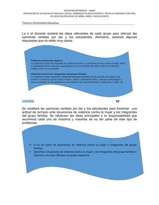 INTERVENCIÓN MINEDU – MIMP
PREVENCIÓN DE LA VIOLENCIA FAMILIAR Y SEXUAL, EMBARAZO EN ADOLESCENTES Y TRATA DE PERSONAS CON FINES
DE EXPLOTACIÓN SEXUAL DE NIÑAS, NIÑOS Y ADOLESCENTES
Tutoría y Orientación Educativa
La o el docente anotará las ideas relevantes de cada grupo para reforzar las
opiniones vertidas por las y los estudiantes. Asimismo, aclarará algunas
respuestas que no estén muy claras.
CIERRE: 10’
Se resaltará las opiniones vertidas por las y los estudiantes para fomentar una
actitud de rechazo ante situaciones de violencia contra la mujer y los integrantes
del grupo familiar. Se refuerzan las ideas principales y la responsabilidad que
asumimos cada uno de nosotros y nosotras de no ser parte de este tipo de
problemas.
Violencia contra las mujeres
La violencia contra las mujeres es cualquier acción o conducta que les causa muerte, daño
o sufrimiento físico, sexual o psicológico por su condición de tales, tanto en el ámbito
público como en el privado.
Violencia contra los integrantes del grupo familiar
La violencia contra cualquier integrante del grupo familiar se da cuando se realiza una
acción o conducta que le causa muerte, daño o sufrimiento físico, sexual o psicológico y
que se produce en el contexto de una relación de responsabilidad, confianza o poder, de
parte de un integrante a otro del grupo familiar. Se tiene especial consideración con las
niñas, niños, adolescentes, adultos mayores y personas con discapacidad.
 A no ser parte de situaciones de violencia contra la mujer e integrantes del grupo
familiar.
 Identificar situaciones de violencia contra la mujer y los integrantes del grupo familiar e
informar a la Línea 100 para la ayuda respectiva.
 