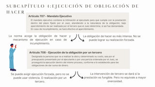 El mandato ejecutivo contiene la intimación al ejecutado para que cumpla con la prestación
dentro del plazo fijado por el Juez, atendiendo a la naturaleza de la obligación, bajo
apercibimiento de ser realizada por el tercero que el Juez determine, si así fue demandada.
En caso de incumplimiento, se hará efectivo el apercibimiento.
La norma acoge la obligación de hacer y
mecanismo de ejecución en caso de
incumplimiento.
La obligación de hacer es más intensa. No se
puede lograr su realización forzada.
Se puede exigir ejecución forzada, pero no se
puede usar violencia. O realización por un
tercero.
S U B C A P Í T U L O 4 : E J E C U C I Ó N D E O B L I G A C I Ó N D E
H A C E R
Artículo 707 - Mandato Ejecutivo
La intervención de tercero se dará si la
prestación es fungible. Pero no equivale a mayor
onerosidad.
Designada la persona que va a realizar la obra y determinado su costo, sea por el
presupuesto presentado por el ejecutante o por una pericia ordenada por el Juez, se
proseguirá la ejecución dentro del mismo proceso, conforme a lo establecido para las
obligaciones de dar suma de dinero.
Artículo 708 - Ejecución de la obligación por un tercero
 
