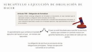 Cuando el título contenga obligación de formalizar un documento, el Juez mandará que el
ejecutado cumpla su obligación dentro del plazo de tres días.
Vencido el plazo sin que se formule contradicción o resuelta ésta declarándose infundada, el
Juez ordenará al ejecutado cumpla con el mandato ejecutivo, bajo apercibimiento de hacerlo
en su nombre.
El apercibimiento que contiene el mandato
ejecutivo del hacerlo el juez en nombre del
ejecutado.
El juez no está facultado para suscribir la escritura
publica que contiene un contrato mutuo con
garantía hipotecaria, ya que debe ser sado por las
partes.
S U B C A P Í T U L O 4 : E J E C U C I Ó N D E O B L I G A C I Ó N D E
H A C E R
Artículo 709 - Obligación de formalizar
La obligación de escritura es accesoria de las
obligaciones principales. Tiempo de ejecución
convenido en el contrato.
 
