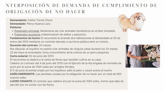 Pretensión principal: Abstenerse de criar animales domésticos en el bien inmueble.
Pretensión accesoria: Indemnización de daños y perjuicios.
Demandante: Carlos Torres Chura
Demandado: Percy Huanca Lazo
Petitorio:
Fundamentos de hecho: El recurrente le arrendó dos habitaciones al demandado el 20 de
enero del 2010 mediante un contrato elevado a escritura pública ante un notario.
Duración del contrato: 24 meses
6ta cláusula: el inquilino no podría criar animales de ninguna clase durante los 24 meses.
23 de mayo el arrendador toma conocimiento de la crianza de un perro pequines
Carta notarial: 02 de junio del 2010
El recurrente se dedica a la venta de flores que también cultiva en su casa.
Celebró un contrato del 4 de junio del 2010 con el Ejercito de la 4ta brigada de montaña de
puno por la suma de 1500 soles por arreglos florales.
El 5 de junio el animal criado por los inquilinos salió al patio y causó avería al huerto
DAÑO EMERGENTE: Las perdidas cusdas por la obligación de no hacer por un total de 850
nuevos soles.
LUCRO CESANTE: El contrato que celebró era por la suma de 1500 soles, monto que dejó de
percibir por no contar con las flores.
N T E R P O S I C I Ó N D E D E M A N D A D E C U M P L I M I E N T O D E
O B L I G A C I Ó N D E N O H A C E R
 