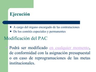 Ejecución A cargo del órgano encargado de las contrataciones De los comités especiales y permanentes Modificación del PAC Podrá ser modificado  en cualquier momento , de conformidad con la asignación presupuestal o en caso de reprogramaciones de las metas institucionales. 