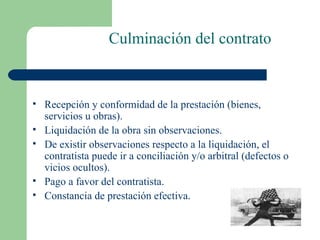 Culminación del contrato Recepción y conformidad de la prestación (bienes, servicios u obras). Liquidación de la obra sin observaciones. De existir observaciones respecto a la liquidación, el contratista puede ir a conciliación y/o arbitral (defectos o vicios ocultos). Pago a favor del contratista. Constancia de prestación efectiva. 
