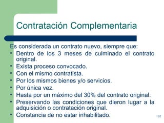 Contratación Complementaria Es considerada un contrato nuevo, siempre que: Dentro de los 3 meses de culminado el contrato original. Exista proceso convocado. Con el mismo contratista. Por los mismos bienes y/o servicios. Por única vez. Hasta por un máximo del 30% del contrato original. Preservando las condiciones que dieron lugar a la adquisición o contratación original. Constancia de no estar inhabilitado. 