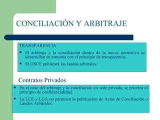 CONCILIACIÓN Y ARBITRAJE TRANSPARENCIA El arbitraje y la conciliación dentro de la nueva normativa se desarrollan en armonía con el principio de transparencia. El OSCE publicará los laudos arbitrales.  En el caso del arbitraje y la conciliación en sede privada, se prioriza el principio de confidencialidad. La LCE y LGA no permiten la publicación de Actas de Conciliación o Laudos Arbitrales. Contratos Privados 