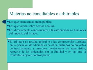 Materias no conciliables o arbitrables   Las que interesan al orden público. Las que versan sobre delitos o faltas. Las directamente concernientes a las atribuciones o funciones del imperio del Estado. El arbitraje no resulta aplicable a las controversias surgidas en la ejecución de adicionales de obra, metrados no previstos contractualmente y mayores prestaciones de supervisión, respecto de las ordenadas por la Entidad y en las que la Contraloría ejerce control previo.  