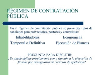 RÉGIMEN DE CONTRATACIÓN PÚBLICA En el régimen de contratación pública se prevé dos tipos de sanciones para proveedores, postores y contratistas: PREGUNTA PARA DISCUTIR: ¿Se puede definir propiamente como sanción a la ejecución de fianzas por denegatoria de recursos de apelación? Inhabilitadoras Temporal o Definitiva Económicas Ejecución de Fianzas 