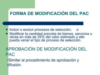 FORMA DE MODIFICACIÓN DEL PAC Incluir o excluir procesos de selección;  o  Modificar la cantidad prevista de bienes, servicios u obras en más de 25% del valor estimado y ello pueda variar el tipo de proceso de selección. APROBACIÓN DE MODIFICACIÓN DEL PAC Similar al procedimiento de aprobación y difusión . 