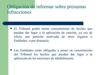 Obligación de informar sobre presuntas infracciones El Tribunal podrá tomar conocimiento de hechos que puedan dar lugar a la aplicación de sanción, ya sea de oficio, por petición motivada de otros órganos o Entidades, o por denuncia. Las Entidades están obligadas a poner en conocimiento del Tribunal los hechos que puedan dar lugar a la aplicación de las sanciones de inhabilitación. 