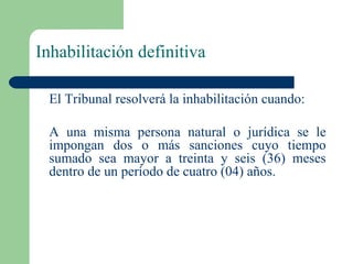 Inhabilitación definitiva El Tribunal resolverá la inhabilitación cuando: A una misma persona natural o jurídica se le impongan dos o más sanciones cuyo tiempo sumado sea mayor a treinta y seis (36) meses dentro de un período de cuatro (04) años. 