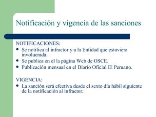 Notificación y vigencia de las sanciones NOTIFICACIONES: Se notifica al infractor y a la Entidad que estuviera involucrada. Se publica en el la página Web de OSCE. Publicación mensual en el Diario Oficial El Peruano. VIGENCIA: La sanción será efectiva desde el sexto día hábil siguiente de la notificación al infractor.  