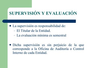 SUPERVISIÓN Y EVALUACIÓN La supervisión es responsabilidad de: El Titular de la Entidad. La evaluación mínima es semestral   Dicha supervisión es sin perjuicio de la que corresponde a la Oficina de Auditoría o Control Interno de cada Entidad.  
