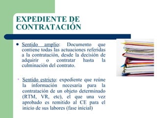 EXPEDIENTE DE CONTRATACIÓN Sentido amplio : Documento que contiene todas las actuaciones referidas a la contratación, desde la decisión de adquirir o contratar hasta la culminación del contrato.  Sentido estricto : expediente que reúne la información necesaria para la contratación de un objeto determinado (RTM, VR, etc), el que una vez aprobado es remitido al CE para el inicio de sus labores (fase inicial)  