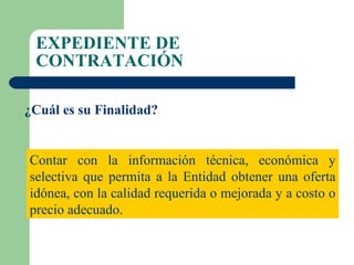 EXPEDIENTE DE CONTRATACIÓN ¿Cuál es su Finalidad? Contar con la información técnica, económica y selectiva que permita a la Entidad obtener una oferta idónea, con la calidad requerida o mejorada y a costo o precio adecuado. 