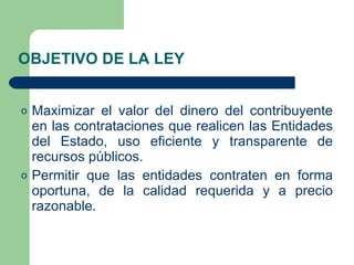 OBJETIVO DE LA LEY Maximizar el valor del dinero del contribuyente en las contrataciones que realicen las Entidades del Estado, uso eficiente y transparente de recursos públicos . Permitir que las entidades contraten en forma oportuna, de la calidad requerida y a precio razonable. 