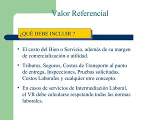 ¿QUÉ DEBE INCLUIR ? El costo del Bien o Servicio, además de su margen de comercialización o utilidad. Tributos, Seguros, Costos de Transporte al punto de entrega, Inspecciones, Pruebas solicitadas, Costos Laborales y cualquier otro concepto. En casos de servicios de Intermediación Laboral, el VR debe calcularse respetando todas las normas laborales. Valor Referencial 