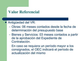 Valor Referencial Antigüedad del VR: Obras: 06 meses contados desde la fecha de determinación del presupuesto base Bienes y Servicios: 03 meses contados a partir de la aprobación del Expediente de Contratación.  En caso se requiera un período mayor a los consignados, el OEC indicará el período de actualización del mismo 