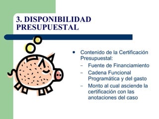 Contenido de la Certificación Presupuestal:  Fuente de Financiamiento Cadena Funcional Programática y del gasto Monto al cual asciende la certificación con las anotaciones del caso 3. DISPONIBILIDAD PRESUPUESTAL 